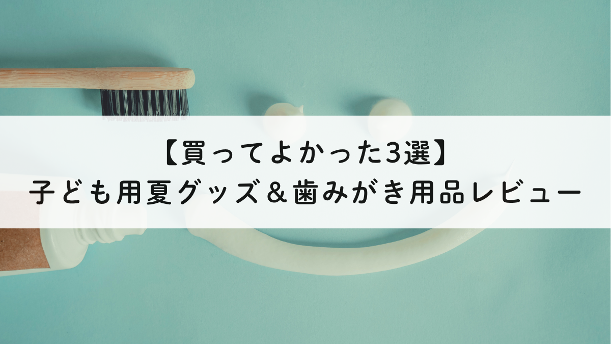 【買ってよかった】子ども夏グッズ＆歯みがき用品3選レビュー